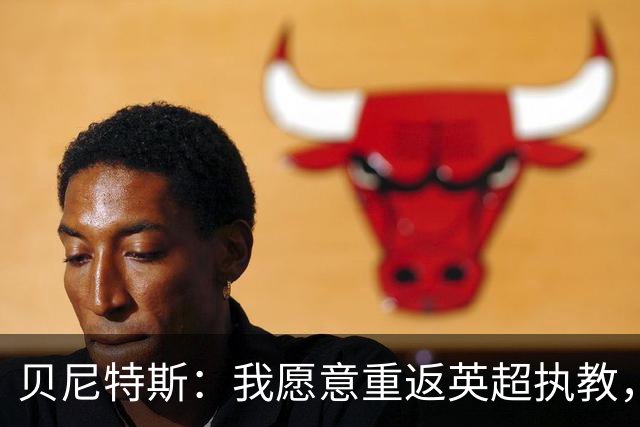 贝尼特斯：我愿意重返英超执教，任何能留在欧洲的联赛都可以